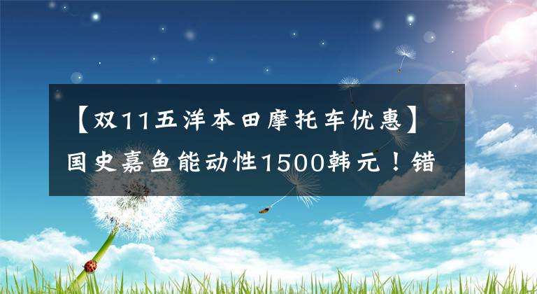 【双11五洋本田摩托车优惠】国史嘉鱼能动性1500韩元！错过这波，等一年吗？