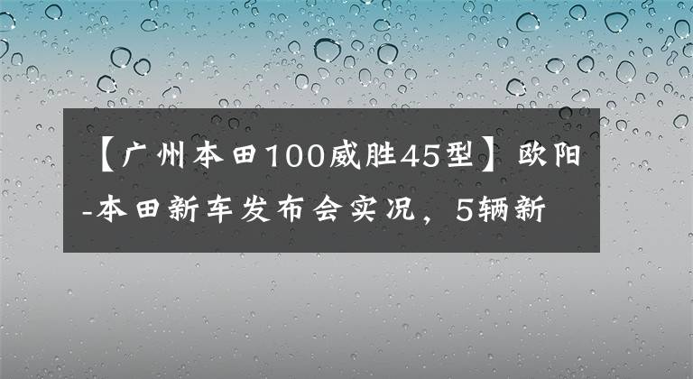 【广州本田100威胜45型】欧阳-本田新车发布会实况，5辆新车完整介绍！