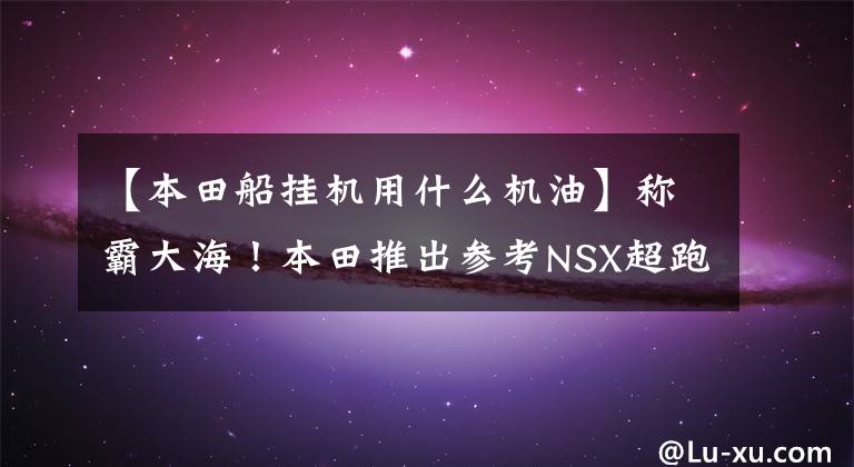 【本田船挂机用什么机油】称霸大海!本田推出参考NSX超跑设计的船舶发动机