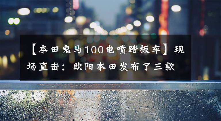 【本田鬼马100电喷踏板车】现场直击：欧阳本田发布了三款时尚摩托车和配置！