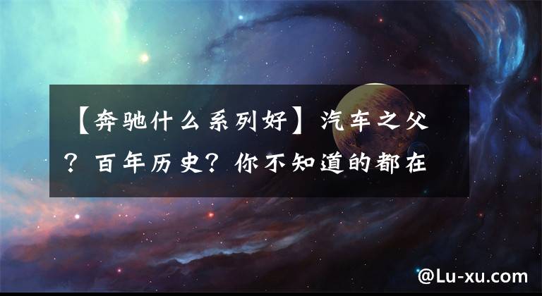 【奔驰什么系列好】汽车之父?百年历史?你不知道的都在这里!全网最全奔驰车型梳理