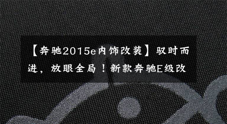 【奔驰2015e内饰改装】驭时而进,放眼全局!新款奔驰E级改装升级项目