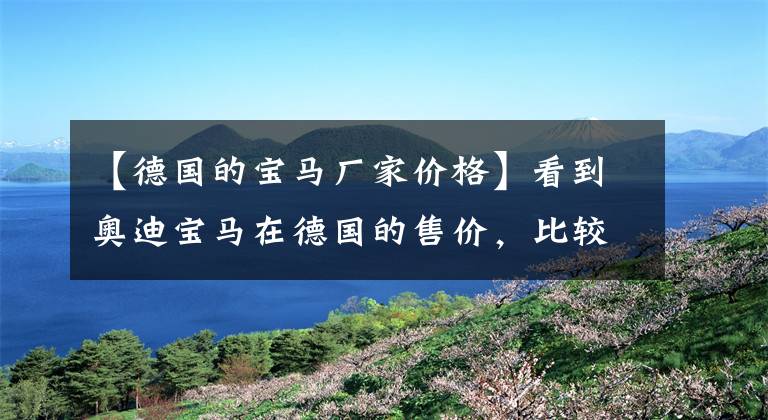 【德国的宝马厂家价格】看到奥迪宝马在德国的售价,比较了在中国的售价,吓了一跳!