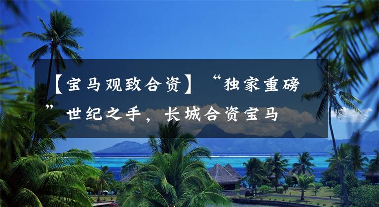 【宝马观致合资】“独家重磅”世纪之手,长城合资宝马