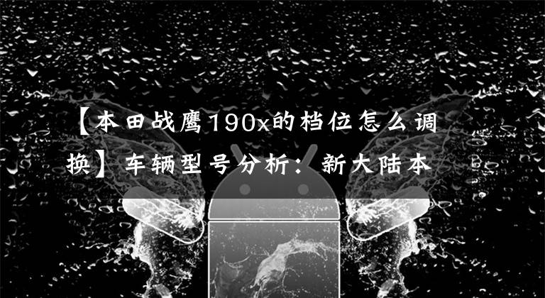 【本田战鹰190x的档位怎么调换】车辆型号分析：新大陆本田CBF190X(转卖)
