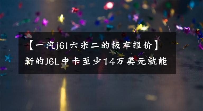 【一汽j6l六米二的板车报价】新的J6L中卡至少14万美元就能收到，加量不会提高