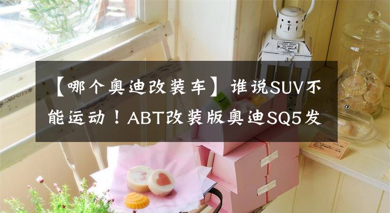 【哪个奥迪改装车】谁说SUV不能运动！ABT改装版奥迪SQ5发布，这外观相当炸裂