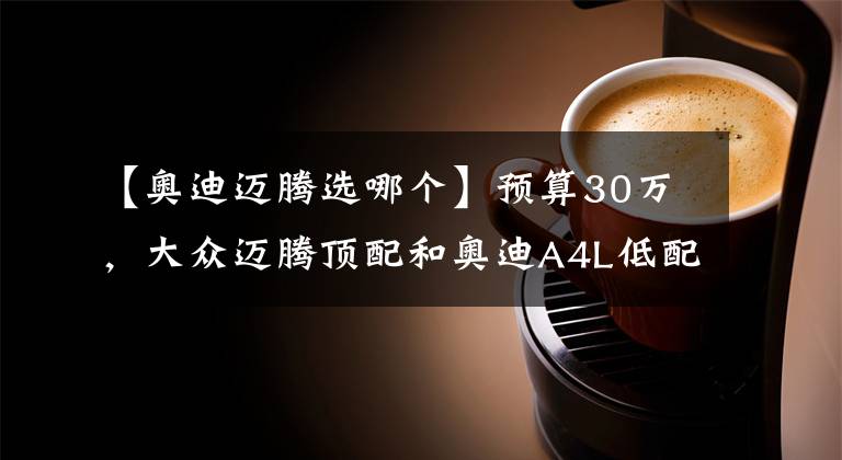 【奥迪迈腾选哪个】预算30万，大众迈腾顶配和奥迪A4L低配该怎么选？