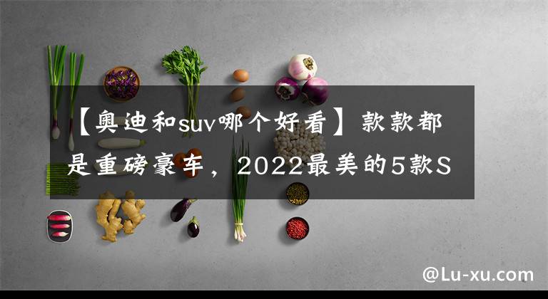 【奥迪和suv哪个好看】款款都是重磅豪车,2022最美的5款SUV,红旗LS7占一席之地