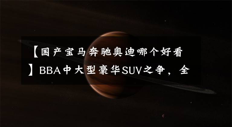 【国产宝马奔驰奥迪哪个好看】BBA中大型豪华SUV之争，全新宝马X5、奔驰GLE、奥迪Q7怎么选？