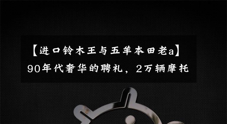 【进口铃木王与五羊本田老a】90年代奢华的聘礼,2万辆摩托车被称为战壕,是8种熟悉但罕见的旧车。