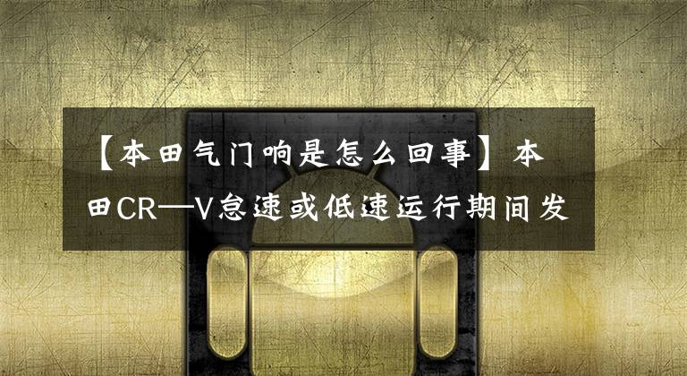 【本田气门响是怎么回事】本田CR—V怠速或低速运行期间发动机阀门异常噪音