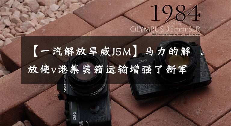 【一汽解放旱威J5M】马力的解放使v港集装箱运输增强了新军