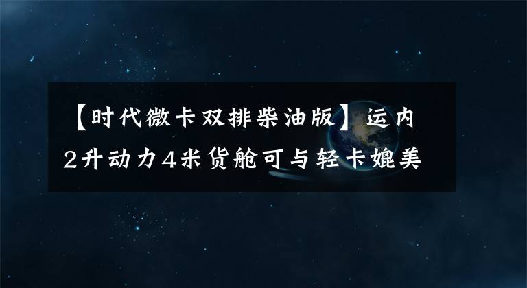 【时代微卡双排柴油版】运内2升动力4米货舱可与轻卡媲美。这位小卡星人是8万6千