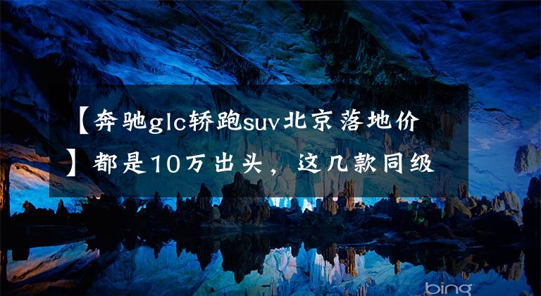 【奔驰glc轿跑suv北京落地价】都是10万出头,这几款同级少有的轿跑SUV咬咬牙就能买