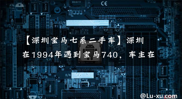 【深圳宝马七系二手车】深圳在1994年遇到宝马740,车主在90年代下海后遇到了第一辆车