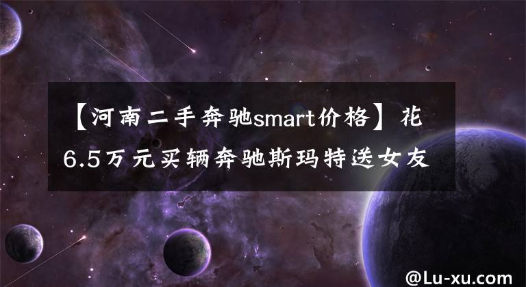 【河南二手奔驰smart价格】花6.5万元买辆奔驰斯玛特送女友,女友原本很喜欢,看到车后却闷闷不乐