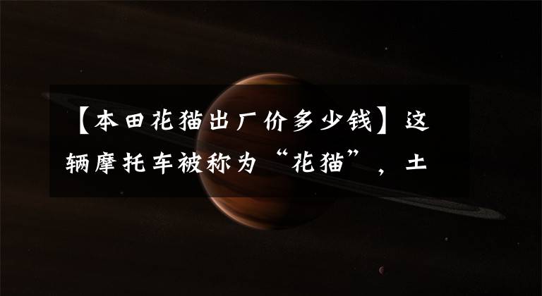 【本田花猫出厂价多少钱】这辆摩托车被称为“花猫”,土豪出价10万韩元,不肯卖。网友:经典
