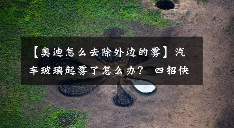 【奥迪怎么去除外边的雾】汽车玻璃起雾了怎么办? 四招快速除雾