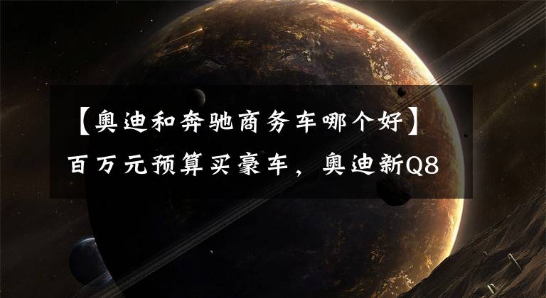 【奥迪和奔驰商务车哪个好】百万元预算买豪车,奥迪新Q8对比奔驰GLS谁更强?
