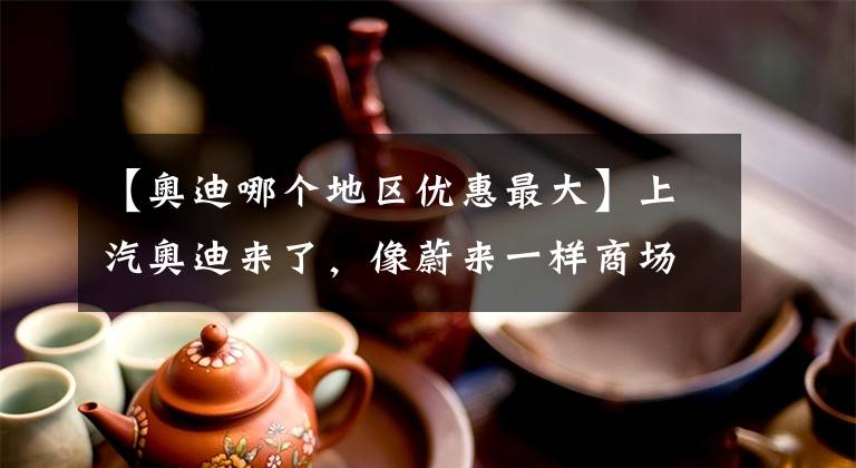【奥迪哪个地区优惠最大】上汽奥迪来了,像蔚来一样商场开店,除了A7L还有几款特供产品