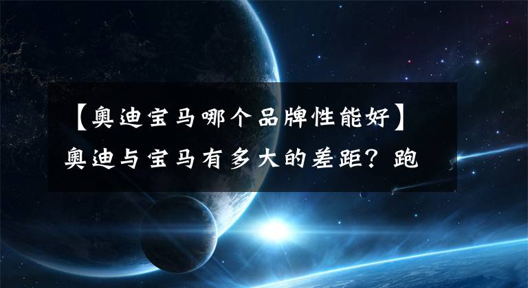 【奥迪宝马哪个品牌性能好】奥迪与宝马有多大的差距？跑一圈后就知道了