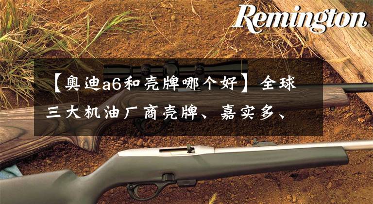 【奥迪a6和壳牌哪个好】全球三大机油厂商壳牌、嘉实多、美孚怎么选？看看它们的看家本领