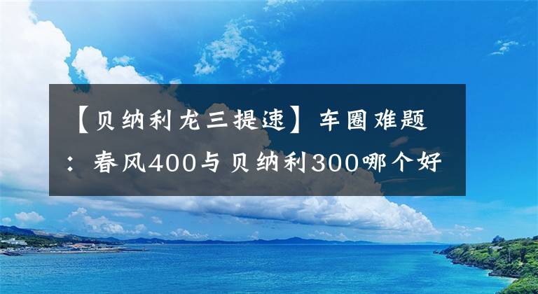 【贝纳利龙三提速】车圈难题:春风400与贝纳利300哪个好?看看老骑士的点评吧