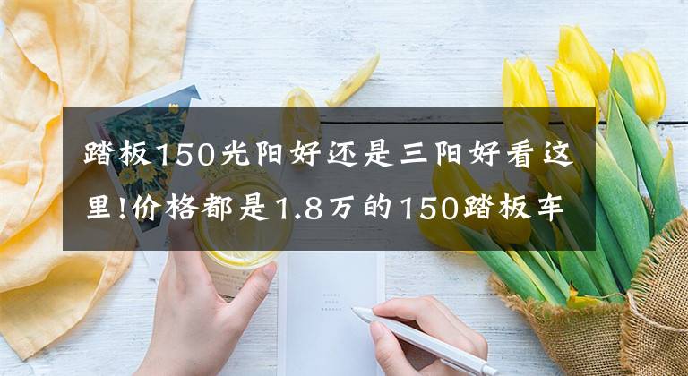 踏板150光阳好还是三阳好看这里!价格都是1.8万的150踏板车,光阳,三阳,豪爵,应该如何选呢?