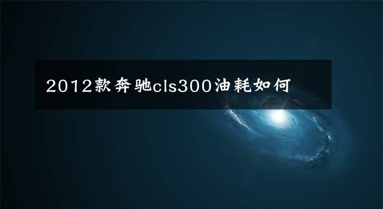 2012款奔驰cls300油耗如何