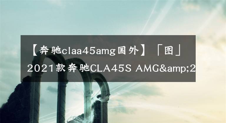 【奔驰claa45amg国外】「图」2021款奔驰CLA45S AMG&200 Coupe