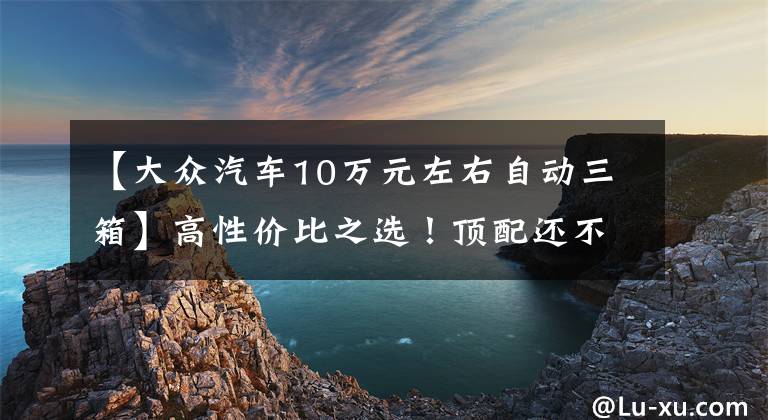 【大众汽车10万元左右自动三箱】高性价比之选！顶配还不到10万的大众三厢车推荐