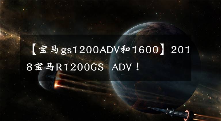 【宝马gs1200ADV和1600】2018宝马R1200GS ADV!