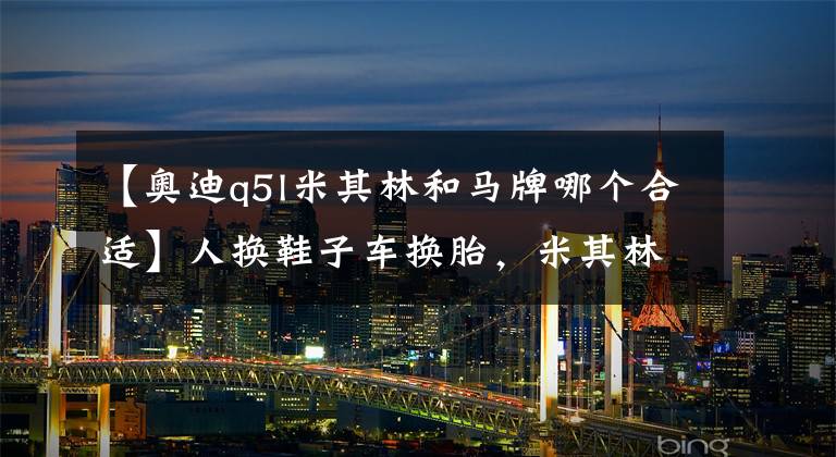 【奥迪q5l米其林和马牌哪个合适】人换鞋子车换胎，米其林和马牌，哪种轮胎最适合你的车？