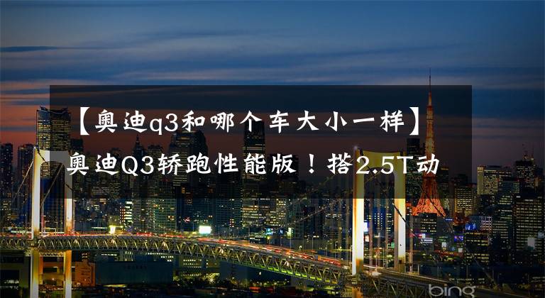 【奥迪q3和哪个车大小一样】奥迪Q3轿跑性能版!搭2.5T动力猛增,尺寸还比奔驰GLA大