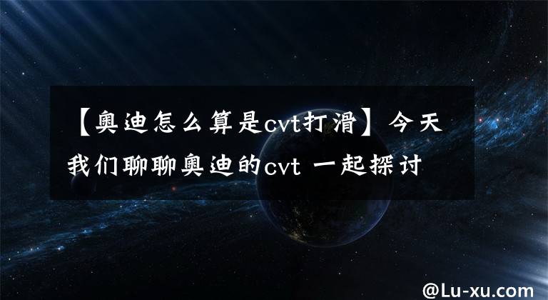 【奥迪怎么算是cvt打滑】今天我们聊聊奥迪的cvt 一起探讨探讨