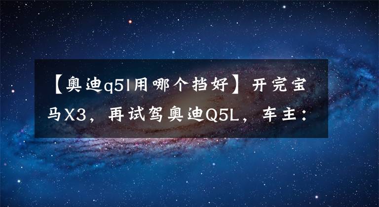 【奥迪q5l用哪个挡好】开完宝马X3,再试驾奥迪Q5L,车主:对比发现差距