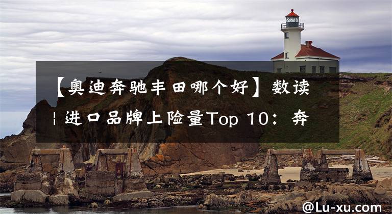 【奥迪奔驰丰田哪个好】数读 | 进口品牌上险量Top 10：奔驰奥迪表现佳，丰田大跌大众上榜