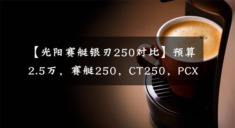 【光阳赛艇银刃250对比】预算2.5万，赛艇250，CT250，PCX150，X7等，谁更适合多用途？