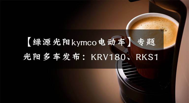 【绿源光阳kymco电动车】专题光阳多车发布:KRV180、RKS150、电摩F9