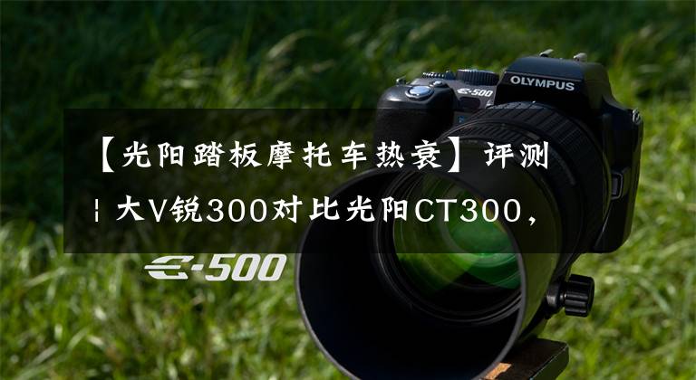 【光阳踏板摩托车热衰】评测 | 大V锐300对比光阳CT300,休旅羊PK城市羊