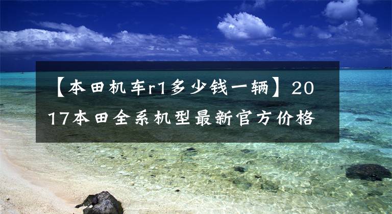 【本田机车r1多少钱一辆】2017本田全系机型最新官方价格综述