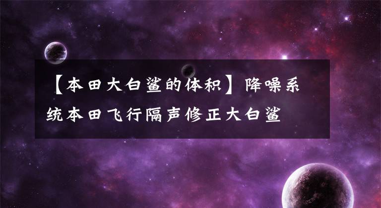 【本田大白鲨的体积】降噪系统本田飞行隔声修正大白鲨
