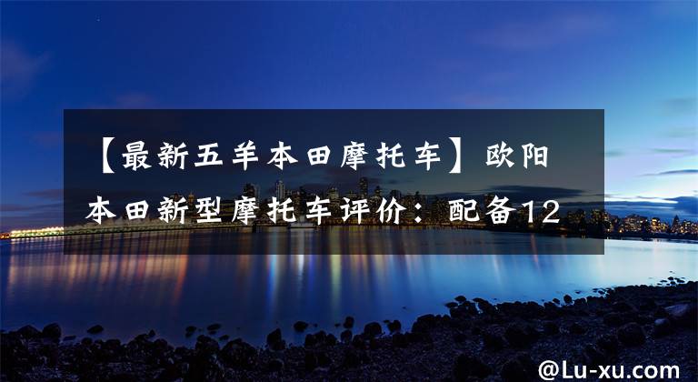 【最新五羊本田摩托车】欧阳本田新型摩托车评价:配备125cc发动机,续航250公里,油耗2.5L。