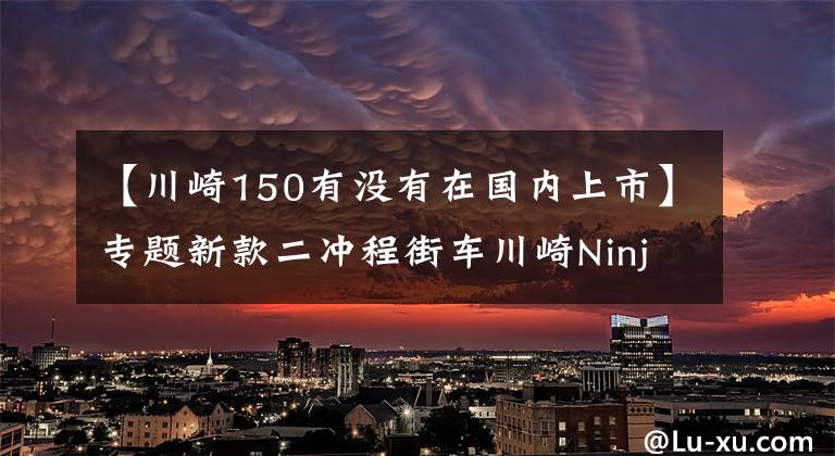 【川崎150有没有在国内上市】专题新款二冲程街车川崎Ninja 150SS亮相,第一时间实拍