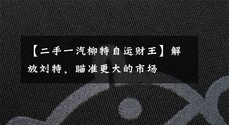 【二手一汽柳特自运财王】解放刘特，瞄准更大的市场