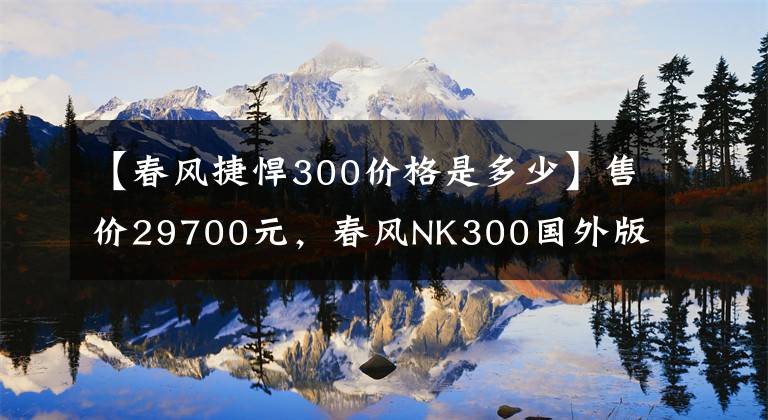 【春风捷悍300价格是多少】售价29700元,春风NK300国外版测评,前后碟刹再加ABS,动力强劲