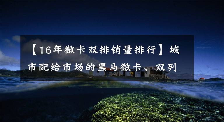 【16年微卡双排销量排行】城市配给市场的黑马微卡、双列席双燃料、可选自动积木,销售约7万韩元。