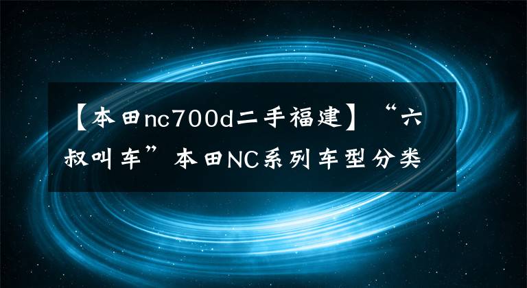【本田nc700d二手福建】“六叔叫车”本田NC系列车型分类详细说明(1)
