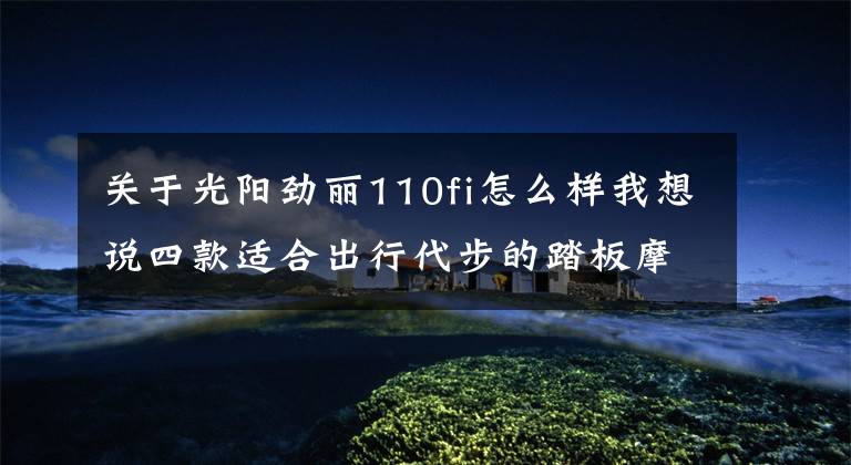 关于光阳劲丽110fi怎么样我想说四款适合出行代步的踏板摩托，第一款最丑但用料严谨，第二款耐看